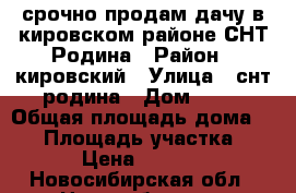 срочно продам дачу в кировском районе СНТ Родина › Район ­ кировский › Улица ­ снт родина › Дом ­ 84 › Общая площадь дома ­ 20 › Площадь участка ­ 600 › Цена ­ 550 000 - Новосибирская обл., Новосибирск г. Недвижимость » Дома, коттеджи, дачи продажа   . Новосибирская обл.,Новосибирск г.